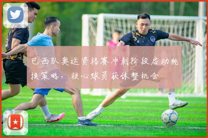 巴西队奥运资格赛冲刺阶段启动轮换策略，核心球员获休整机会