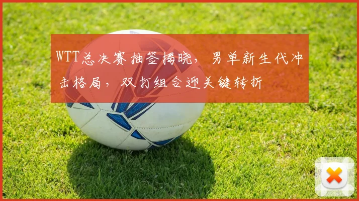 WTT总决赛抽签揭晓，男单新生代冲击格局，双打组合迎关键转折