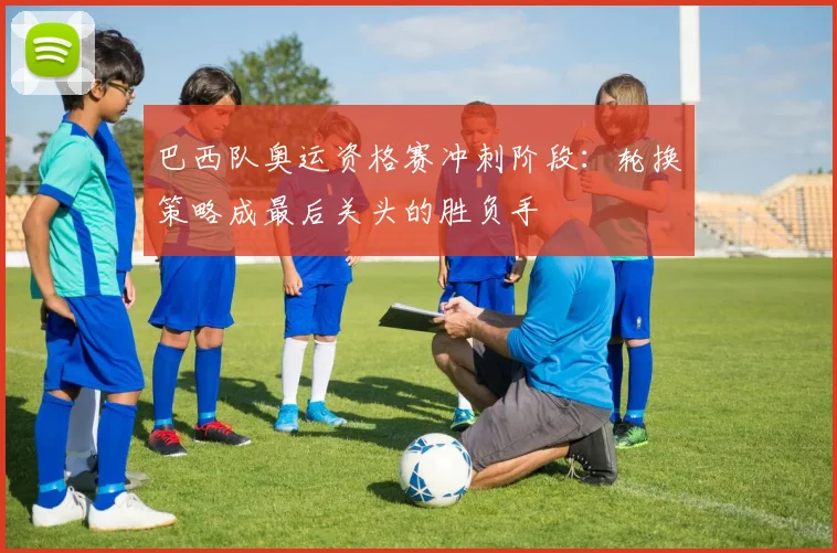 巴西队奥运资格赛冲刺阶段：轮换策略成最后关头的胜负手