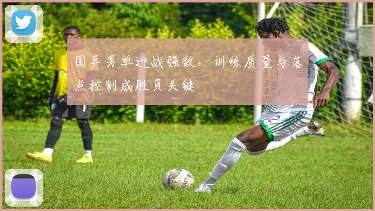 国乒男单迎战强敌，训练质量与落点控制成胜负关键