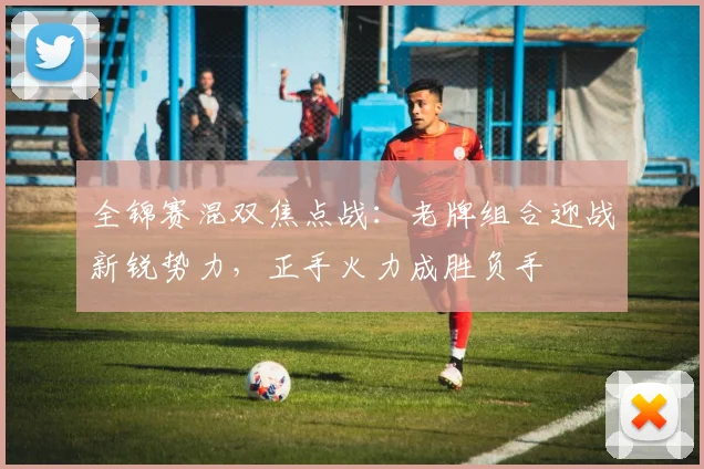 全锦赛混双焦点战：老牌组合迎战新锐势力，正手火力成胜负手