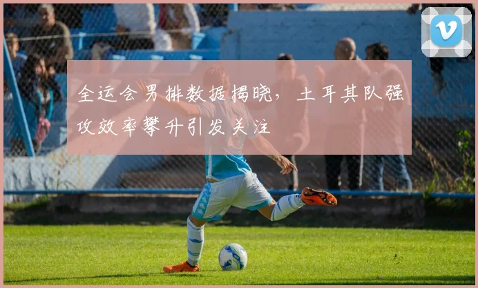 全运会男排数据揭晓，土耳其队强攻效率攀升引发关注