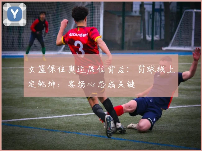 女篮保住奥运席位背后：罚球线上定乾坤，客场心态成关键