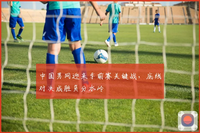 中国男网迎来季前赛关键战，底线对决成胜负分水岭