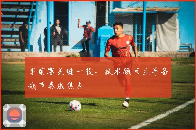 季前赛关键一役，技术顾问主导备战节奏成焦点