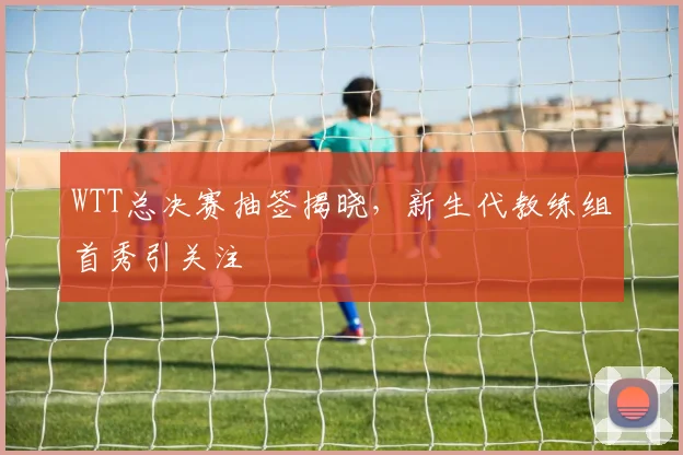 WTT总决赛抽签揭晓，新生代教练组首秀引关注