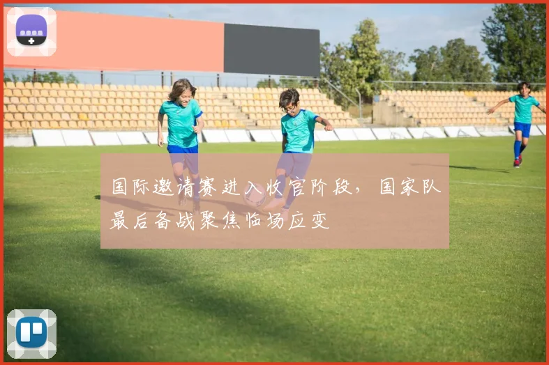 国际邀请赛进入收官阶段，国家队最后备战聚焦临场应变