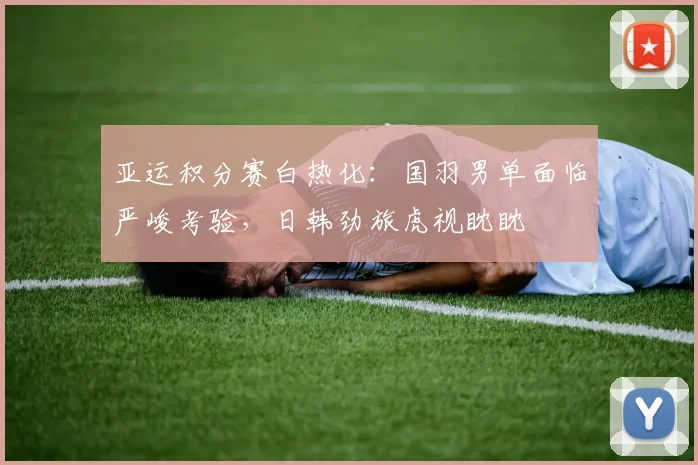 亚运积分赛白热化：国羽男单面临严峻考验，日韩劲旅虎视眈眈