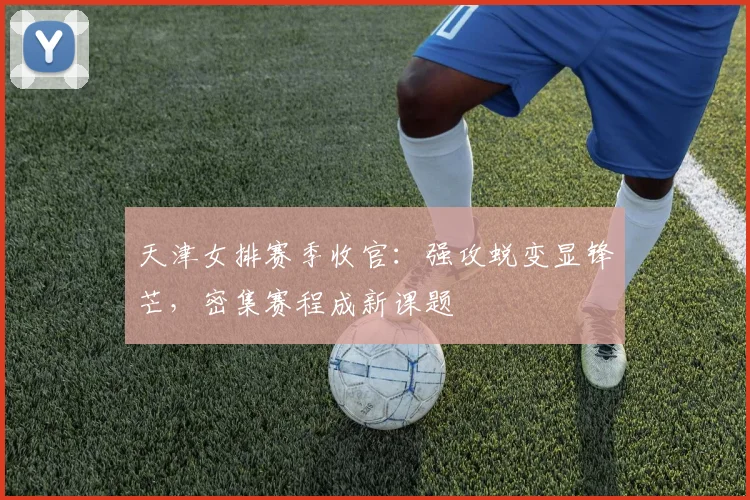 天津女排赛季收官：强攻蜕变显锋芒，密集赛程成新课题
