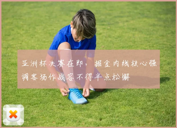 亚洲杯决赛在即，掘金内线核心强调客场作战容不得半点松懈