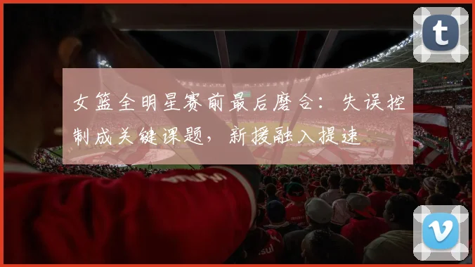 女篮全明星赛前最后磨合：失误控制成关键课题，新援融入提速