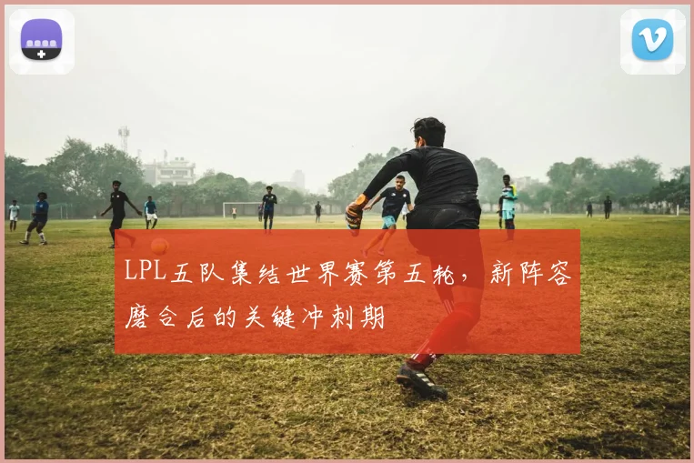 LPL五队集结世界赛第五轮，新阵容磨合后的关键冲刺期