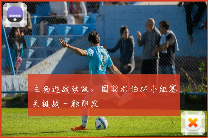 主场迎战劲敌，国羽尤伯杯小组赛关键战一触即发