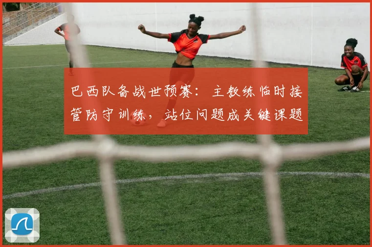 巴西队备战世预赛：主教练临时接管防守训练，站位问题成关键课题