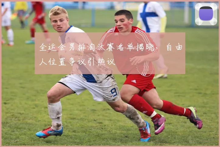 全运会男排淘汰赛名单揭晓，自由人位置争议引热议