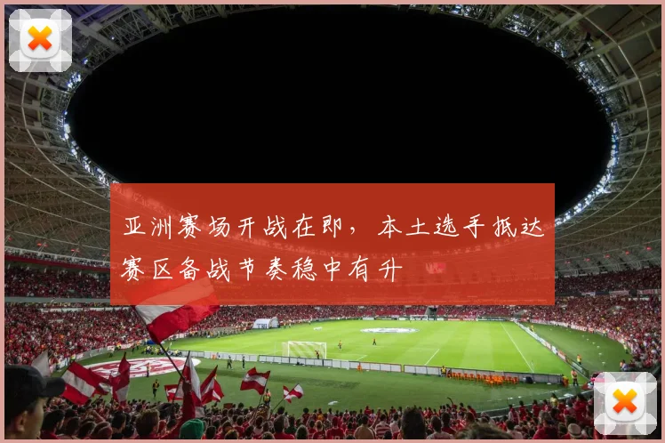 亚洲赛场开战在即，本土选手抵达赛区备战节奏稳中有升