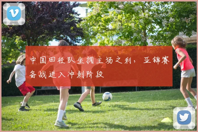 中国田径队坐拥主场之利，亚锦赛备战进入冲刺阶段