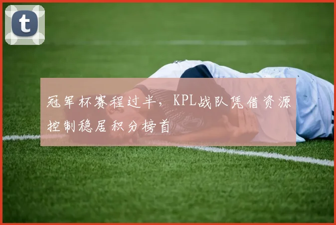冠军杯赛程过半，KPL战队凭借资源控制稳居积分榜首