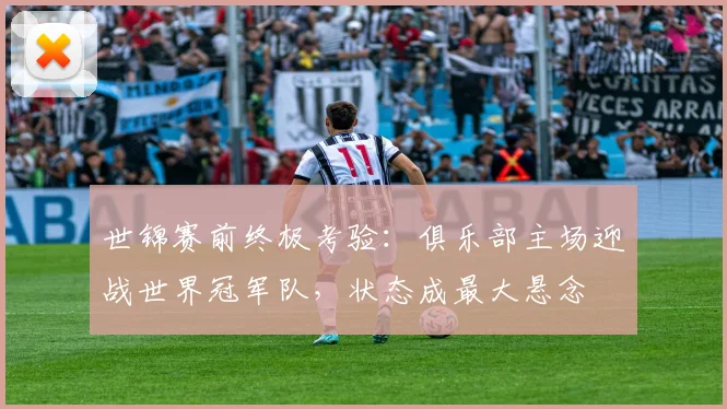 世锦赛前终极考验：俱乐部主场迎战世界冠军队，状态成最大悬念