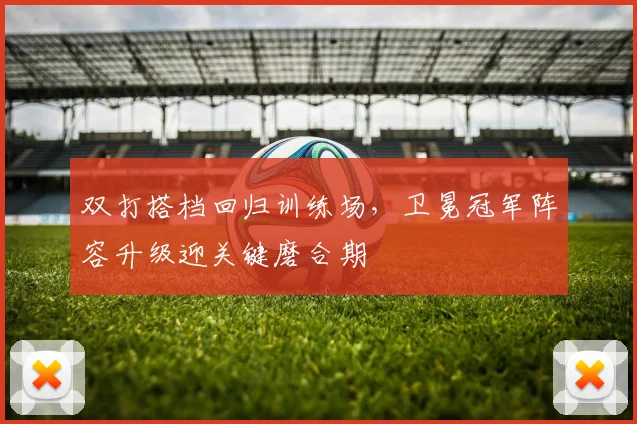 双打搭档回归训练场，卫冕冠军阵容升级迎关键磨合期