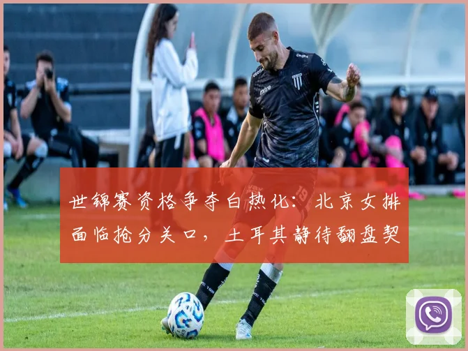 世锦赛资格争夺白热化：北京女排面临抢分关口，土耳其静待翻盘契机