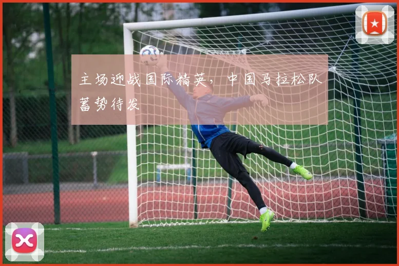 主场迎战国际精英，中国马拉松队蓄势待发